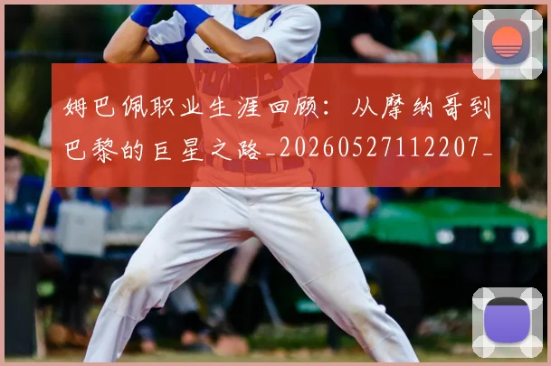 姆巴佩职业生涯回顾:从摩纳哥到巴黎的巨星之路_20260527112207_20260609171410