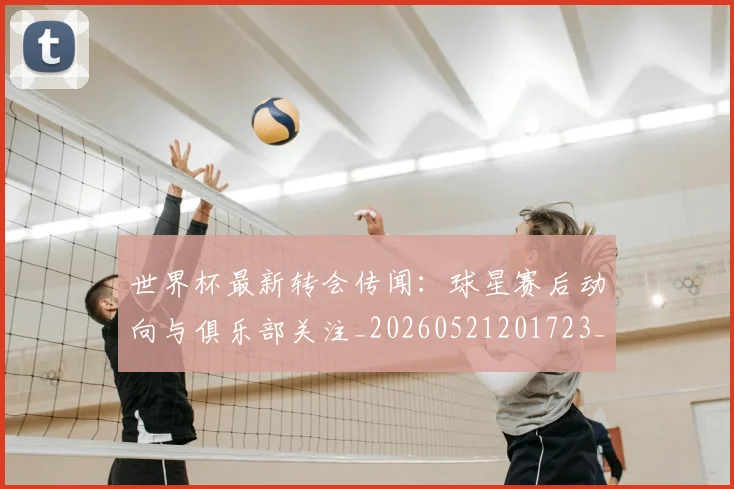 世界杯最新转会传闻：球星赛后动向与俱乐部关注_20260521201723_20260607160640