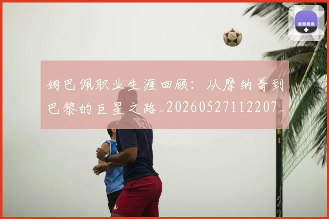 姆巴佩职业生涯回顾:从摩纳哥到巴黎的巨星之路_20260527112207_20260609171410