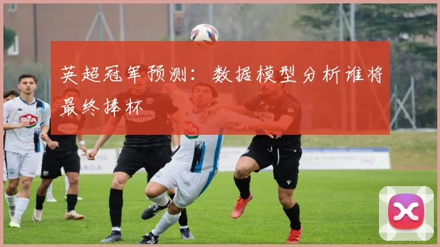 英超冠军预测：数据模型分析谁将最终捧杯